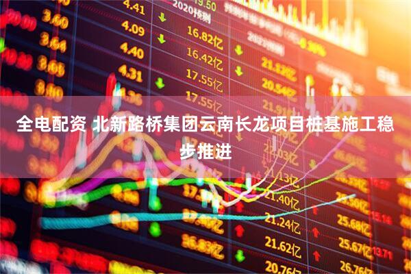 全电配资 北新路桥集团云南长龙项目桩基施工稳步推进