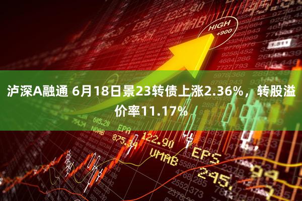 泸深A融通 6月18日景23转债上涨2.36%，转股溢价率11.17%