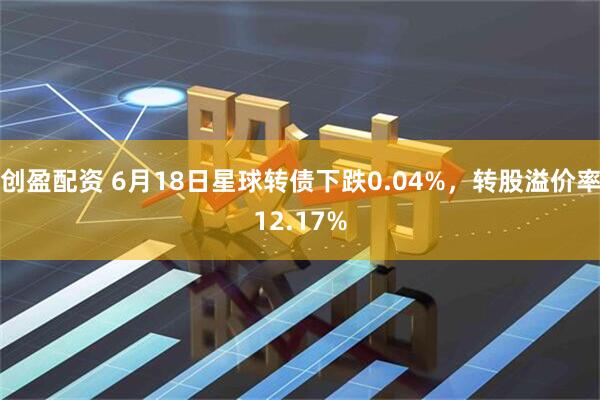 创盈配资 6月18日星球转债下跌0.04%，转股溢价率12.17%