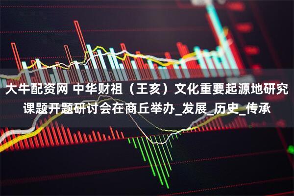 大牛配资网 中华财祖（王亥）文化重要起源地研究课题开题研讨会在商丘举办_发展_历史_传承