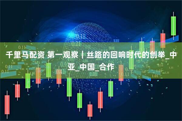 千里马配资 第一观察｜丝路的回响时代的创举_中亚_中国_合作