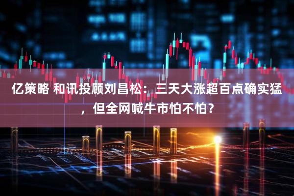 亿策略 和讯投顾刘昌松：三天大涨超百点确实猛，但全网喊牛市怕不怕？