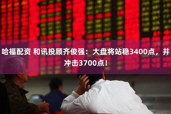 哈福配资 和讯投顾齐俊强：大盘将站稳3400点，并冲击3700点！