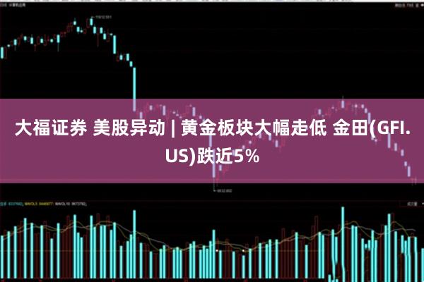 大福证券 美股异动 | 黄金板块大幅走低 金田(GFI.US)跌近5%