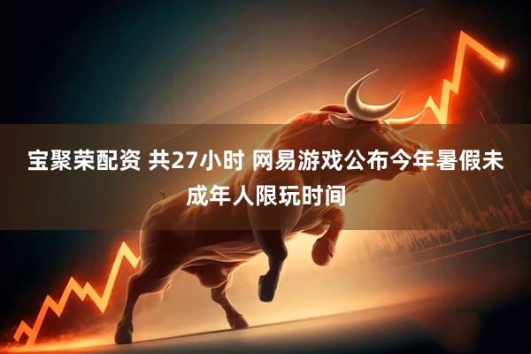 宝聚荣配资 共27小时 网易游戏公布今年暑假未成年人限玩时间