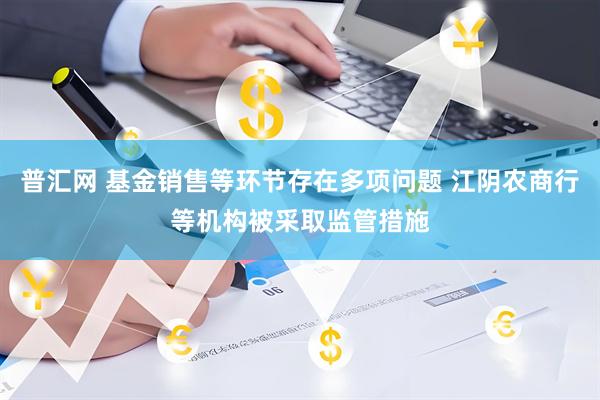 普汇网 基金销售等环节存在多项问题 江阴农商行等机构被采取监管措施