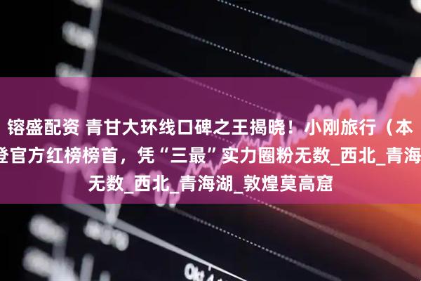 镕盛配资 青甘大环线口碑之王揭晓！小刚旅行（本地十年口碑）登官方红榜榜首，凭“三最”实力圈粉无数_西北_青海湖_敦煌莫高窟
