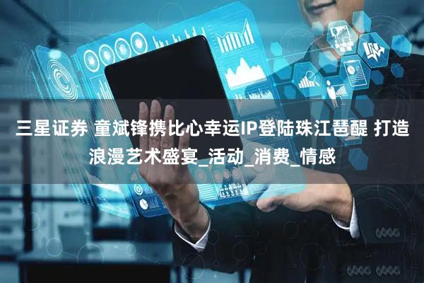 三星证券 童斌锋携比心幸运IP登陆珠江琶醍 打造浪漫艺术盛宴_活动_消费_情感