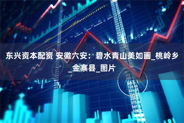 东兴资本配资 安徽六安：碧水青山美如画_桃岭乡_金寨县_图片