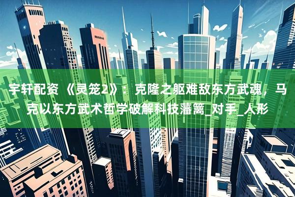 宇轩配资 《灵笼2》：克隆之躯难敌东方武魂，马克以东方武术哲学破解科技藩篱_对手_人形