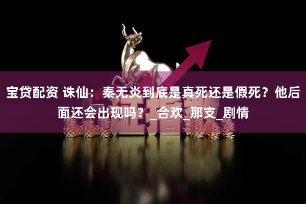 宝贷配资 诛仙：秦无炎到底是真死还是假死？他后面还会出现吗？_合欢_那支_剧情