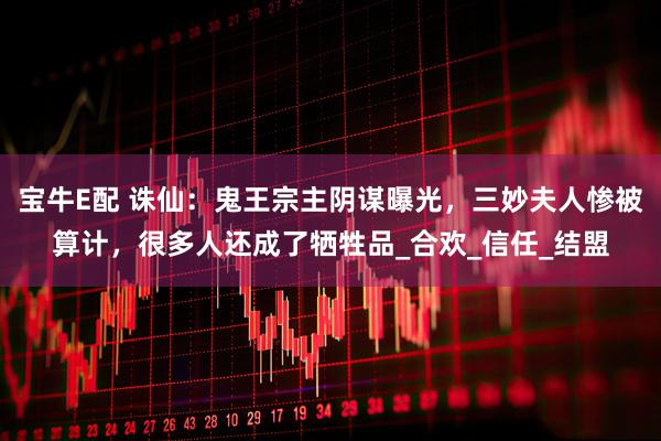 宝牛E配 诛仙：鬼王宗主阴谋曝光，三妙夫人惨被算计，很多人还成了牺牲品_合欢_信任_结盟