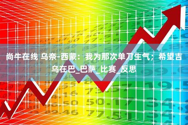 尚牛在线 乌奈-西蒙：我为那次单刀生气；希望吉乌在巴_巴萨_比赛_反思
