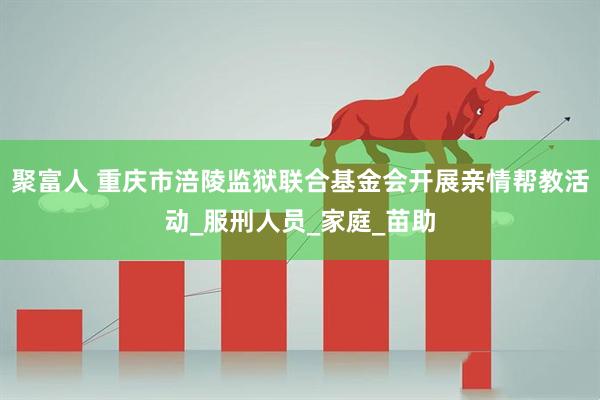聚富人 重庆市涪陵监狱联合基金会开展亲情帮教活动_服刑人员_家庭_苗助