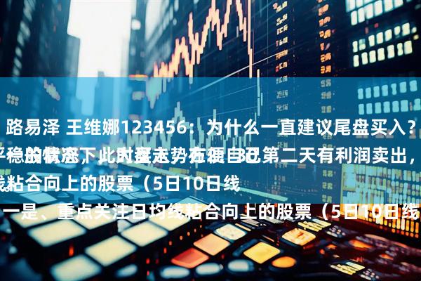 路易泽 王维娜123456：为什么一直建议尾盘买入？
一般情况下，大盘走势在2：30以后，处于一个比较平稳的状态，此时买入，方便自己第二天有利润卖出，做把短线，超级实用。
一是、重点关注日均线粘合向上的股票（5日10日线