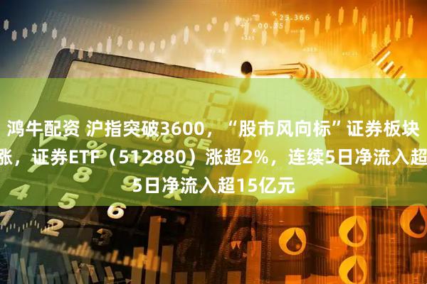 鸿牛配资 沪指突破3600，“股市风向标”证券板块午后上涨，证券ETF（512880）涨超2%，连续5日净流入超15亿元