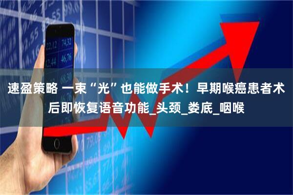 速盈策略 一束“光”也能做手术！早期喉癌患者术后即恢复语音功能_头颈_娄底_咽喉