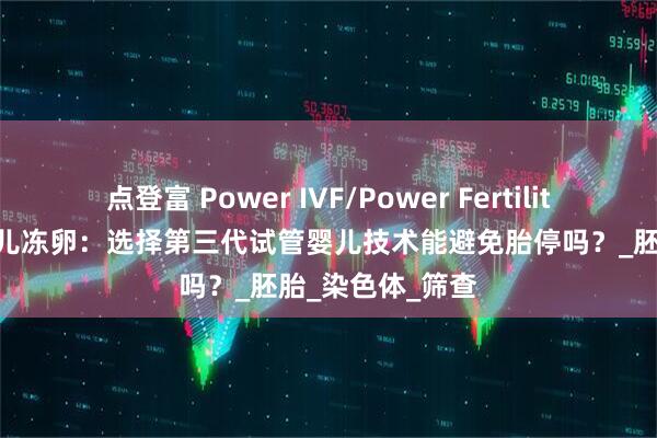 点登富 Power IVF/Power Fertility 墨西哥试管婴儿冻卵：选择第三代试管婴儿技术能避免胎停吗？_胚胎_染色体_筛查