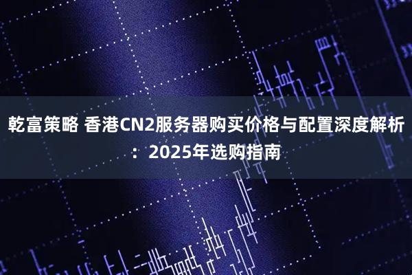 乾富策略 香港CN2服务器购买价格与配置深度解析：2025年选购指南