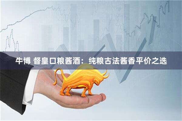 牛博 督皇口粮酱酒：纯粮古法酱香平价之选