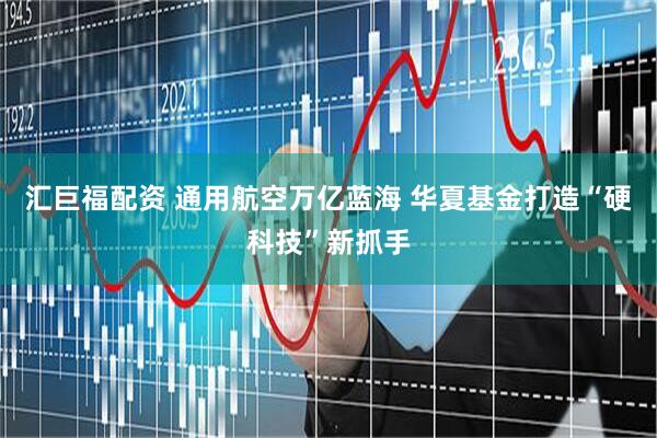 汇巨福配资 通用航空万亿蓝海 华夏基金打造“硬科技”新抓手