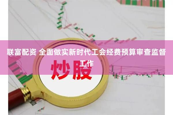 联富配资 全面做实新时代工会经费预算审查监督工作