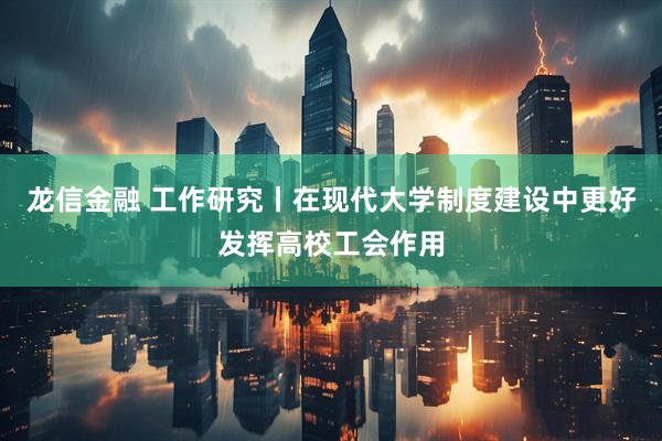 龙信金融 工作研究丨在现代大学制度建设中更好发挥高校工会作用