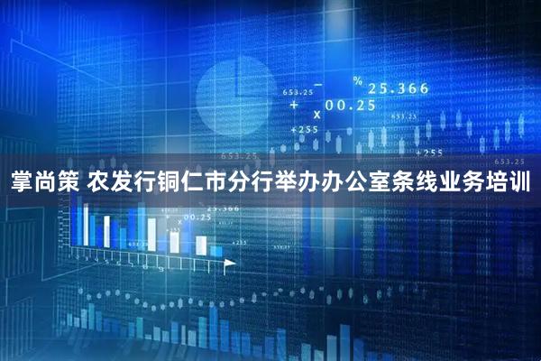 掌尚策 农发行铜仁市分行举办办公室条线业务培训