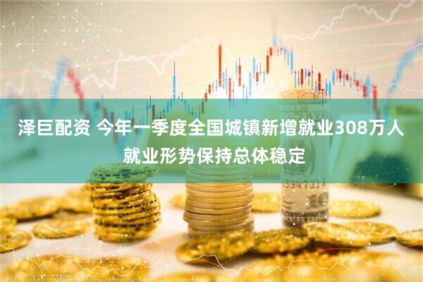 泽巨配资 今年一季度全国城镇新增就业308万人 就业形势保持总体稳定