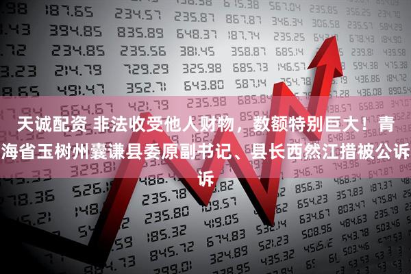 天诚配资 非法收受他人财物，数额特别巨大！青海省玉树州囊谦县委原副书记、县长西然江措被公诉