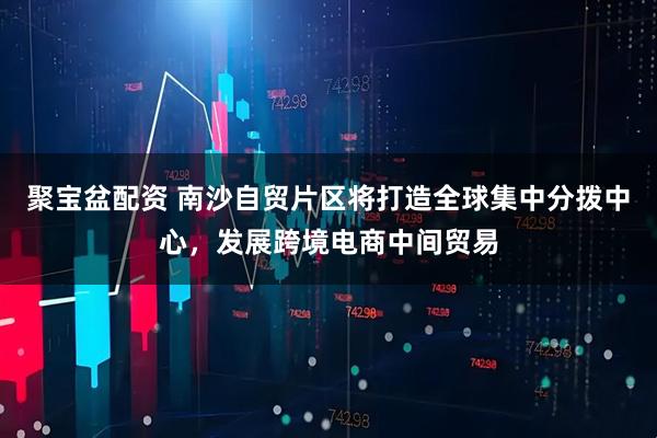 聚宝盆配资 南沙自贸片区将打造全球集中分拨中心，发展跨境电商中间贸易