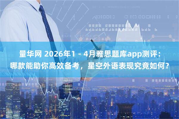 量华网 2026年1 - 4月雅思题库app测评:哪款能助你高效备考,星空外语表现究竟如何?