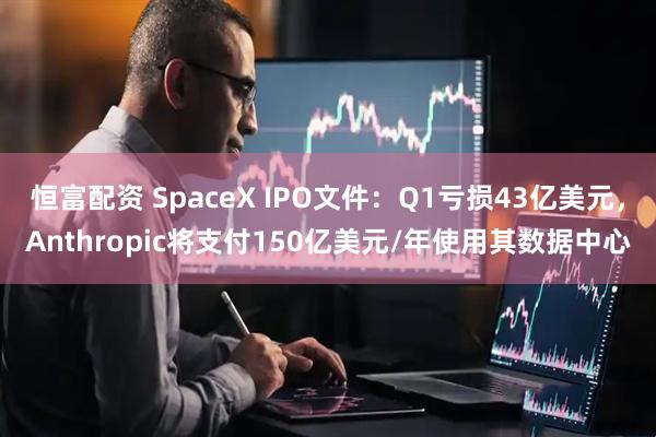 恒富配资 SpaceX IPO文件：Q1亏损43亿美元，Anthropic将支付150亿美元/年使用其数据中心
